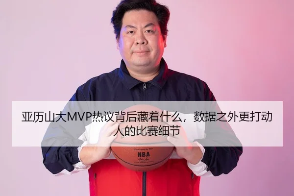 亚历山大MVP热议背后藏着什么，数据之外更打动人的比赛细节