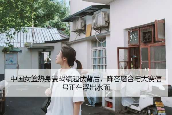 中国女篮热身赛战绩起伏背后，阵容磨合与大赛信号正在浮出水面
